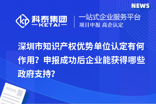 深圳市知識產(chǎn)權(quán)優(yōu)勢單位認(rèn)定有何作用？申報(bào)成功后企業(yè)能獲得哪些政府支持？