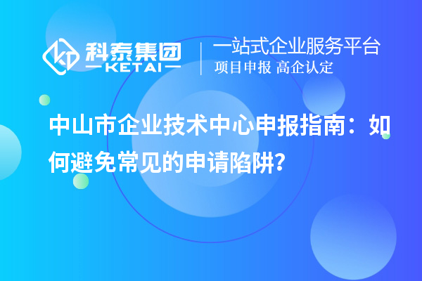 中山市企業(yè)技術(shù)中心申報(bào)指南：如何避免常見的申請(qǐng)陷阱？