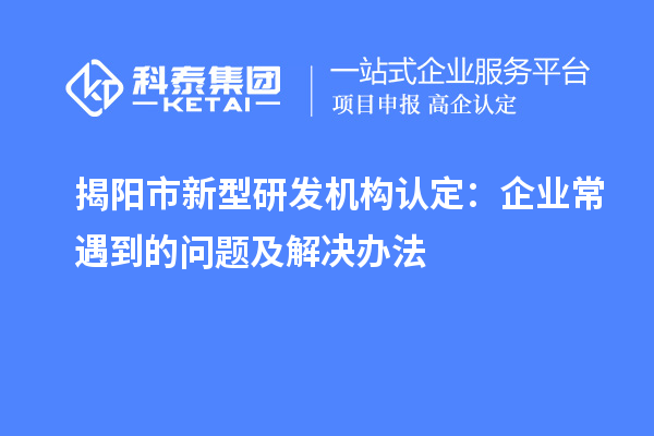 揭陽市新型研發(fā)機(jī)構(gòu)認(rèn)定：企業(yè)常遇到的問題及解決辦法