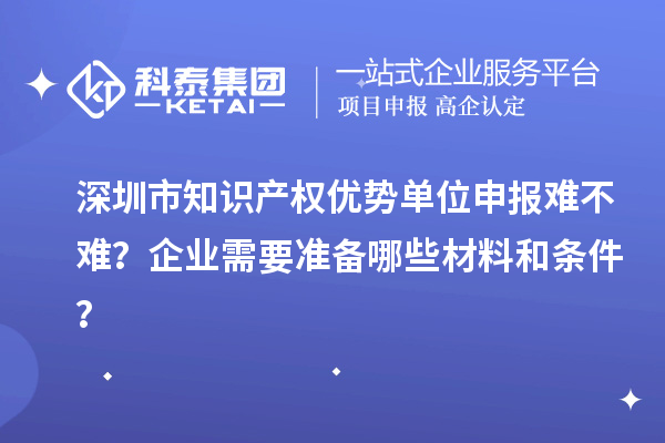 深圳市知識(shí)產(chǎn)權(quán)優(yōu)勢(shì)單位申報(bào)難不難？企業(yè)需要準(zhǔn)備哪些材料和條件？