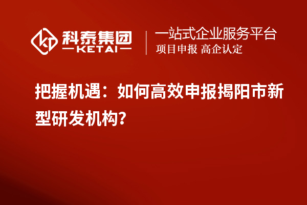 把握機(jī)遇：如何高效申報(bào)揭陽市新型研發(fā)機(jī)構(gòu)？