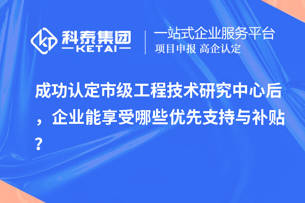 成功認定市級工程技術(shù)研究中心后，企業(yè)能享受哪些優(yōu)先支持與補貼？
