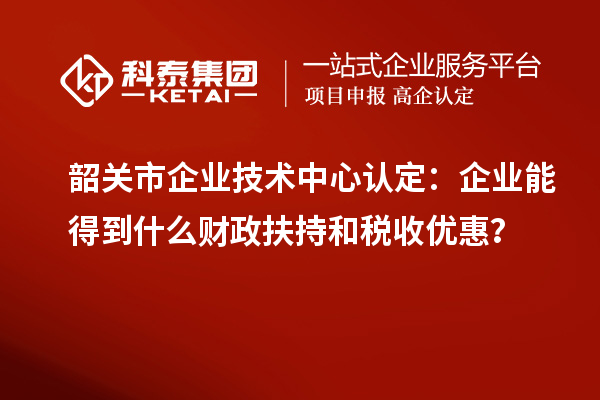 韶關(guān)市企業(yè)技術(shù)中心認(rèn)定：企業(yè)能得到什么財(cái)政扶持和稅收優(yōu)惠？