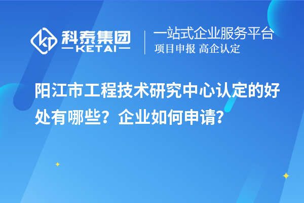 陽江市工程技術(shù)研究中心認(rèn)定的好處有哪些？企業(yè)如何申請？
