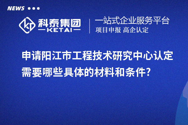 申請陽江市工程技術(shù)研究中心認定需要哪些具體的材料和條件?