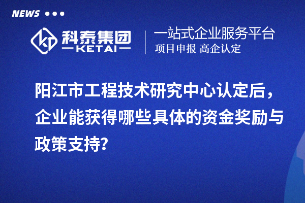陽(yáng)江市工程技術(shù)研究中心認(rèn)定后，企業(yè)能獲得哪些具體的資金獎(jiǎng)勵(lì)與政策支持？