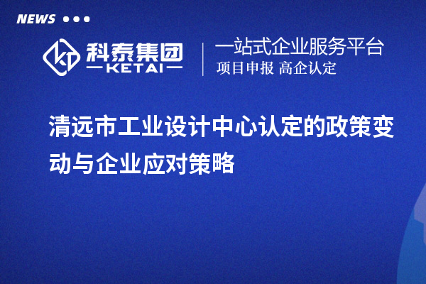 清遠(yuǎn)市工業(yè)設(shè)計(jì)中心認(rèn)定的政策變動(dòng)與企業(yè)應(yīng)對(duì)策略
