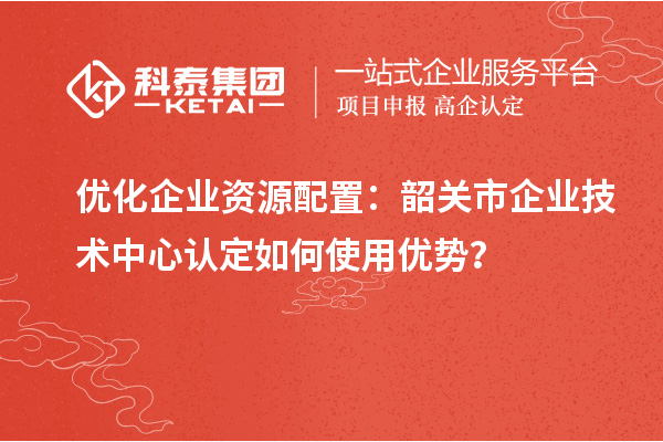 優(yōu)化企業(yè)資源配置：韶關(guān)市企業(yè)技術(shù)中心認(rèn)定如何使用優(yōu)勢(shì)？