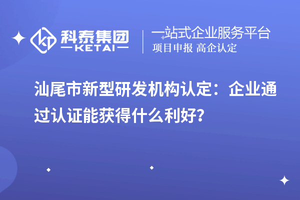 汕尾市新型研發(fā)機(jī)構(gòu)認(rèn)定：企業(yè)通過認(rèn)證能獲得什么利好？