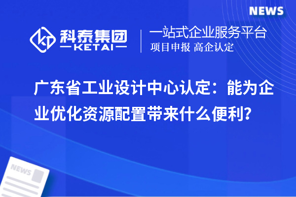廣東省工業(yè)設(shè)計(jì)中心認(rèn)定：能為企業(yè)優(yōu)化資源配置帶來什么便利？