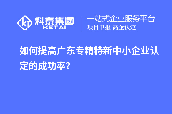 如何提高廣東專精特新中小企業(yè)認定的成功率？