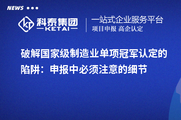破解國家級制造業(yè)單項冠軍認(rèn)定的陷阱：申報中必須注意的細(xì)節(jié)