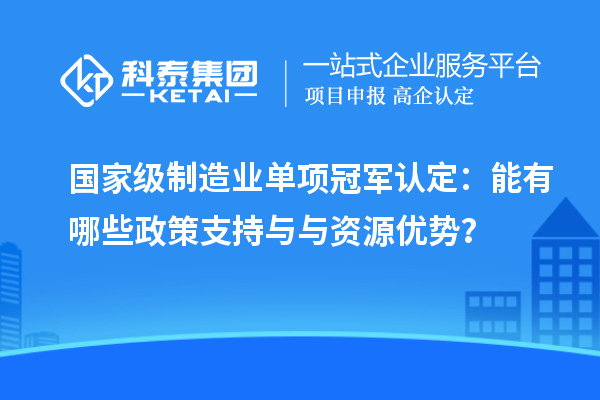 國家級制造業(yè)單項冠軍認(rèn)定：能有哪些政策支持與與資源優(yōu)勢？