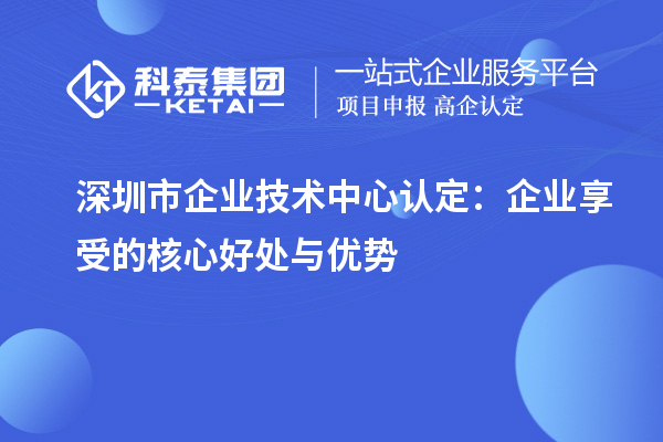 深圳市企業(yè)技術(shù)中心認(rèn)定：企業(yè)享受的核心好處與優(yōu)勢(shì)