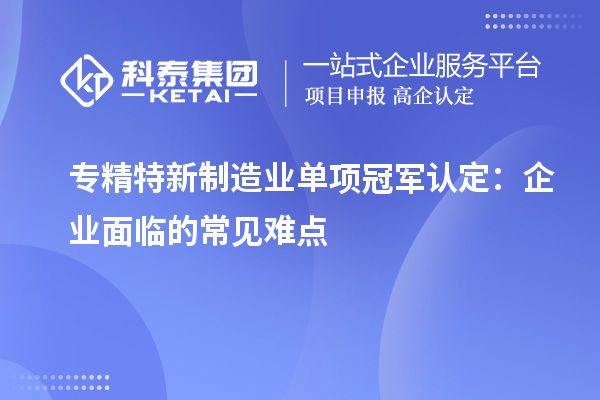 專精特新制造業(yè)單項(xiàng)冠軍認(rèn)定：企業(yè)面臨的常見難點(diǎn)