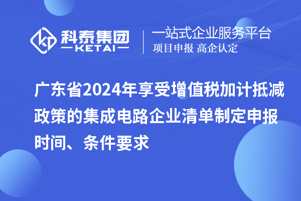 廣東省2024年享受增值稅加計(jì)抵減政策的集成電路企業(yè)清單制定申報(bào)時(shí)間、條件要求