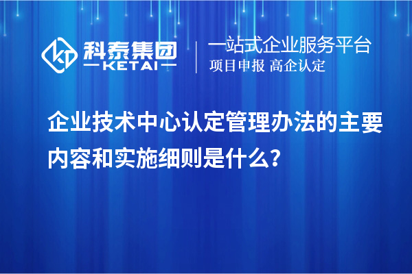 企業(yè)技術(shù)中心認(rèn)定管理辦法的主要內(nèi)容和實(shí)施細(xì)則是什么？