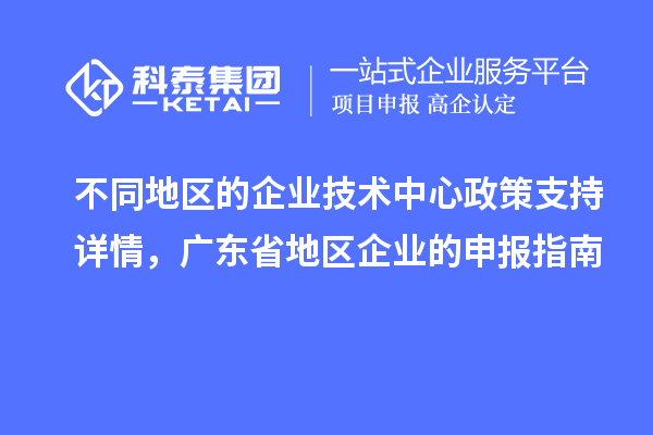 不同地區(qū)的企業(yè)技術(shù)中心政策支持詳情，廣東省地區(qū)企業(yè)的申報(bào)指南