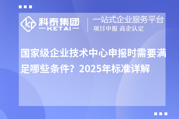 國家級企業(yè)技術(shù)中心申報時需要滿足哪些條件？2025年標(biāo)準(zhǔn)詳解