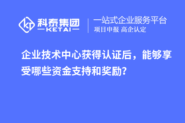 企業(yè)技術(shù)中心獲得認(rèn)證后，能夠享受哪些資金支持和獎勵？