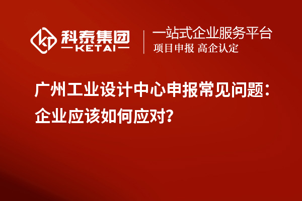 廣州工業(yè)設(shè)計(jì)中心申報(bào)常見問題：企業(yè)應(yīng)該如何應(yīng)對(duì)？