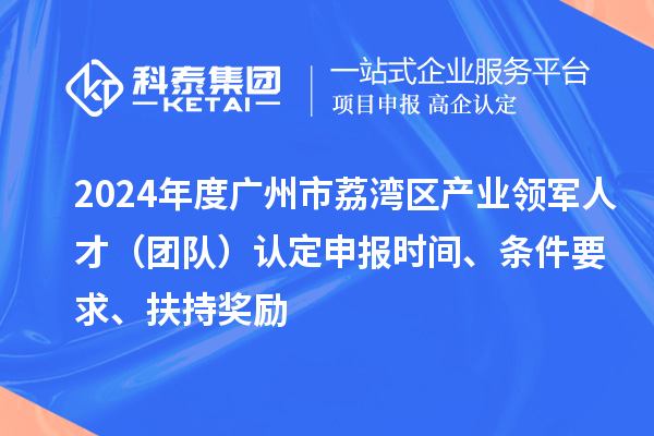 2024年度廣州市荔灣區(qū)產(chǎn)業(yè)領軍人才（團隊）認定申報時間、條件要求、扶持獎勵