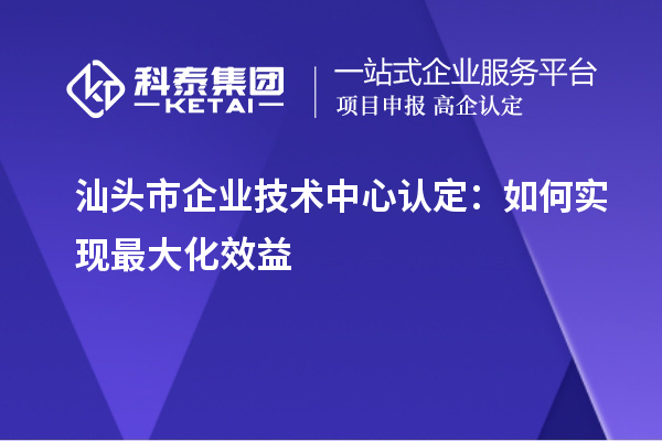 汕頭市企業(yè)技術(shù)中心認定：如何實現(xiàn)最大化效益