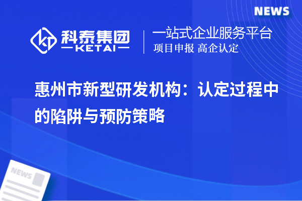 惠州市新型研發(fā)機構：認定過程中的陷阱與預防策略