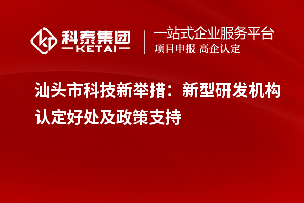 汕頭市科技新舉措：新型研發(fā)機構認定好處及政策支持
