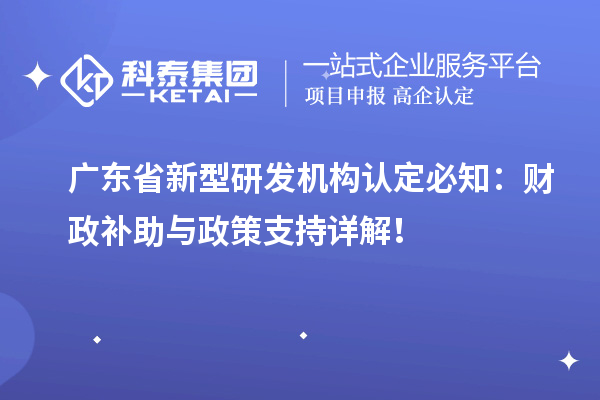 廣東省新型研發(fā)機(jī)構(gòu)認(rèn)定必知：財(cái)政補(bǔ)助與政策支持詳解！