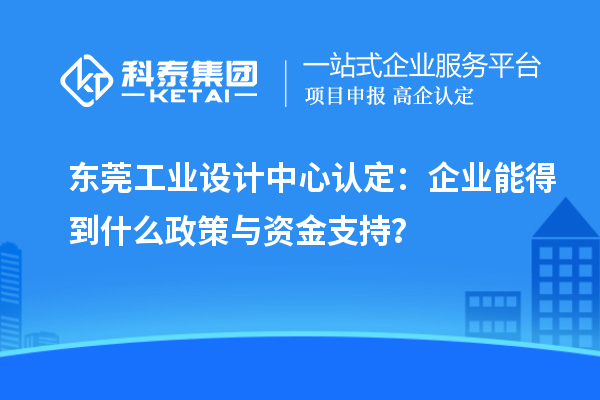 東莞工業(yè)設(shè)計(jì)中心認(rèn)定：企業(yè)能得到什么政策與資金支持？
