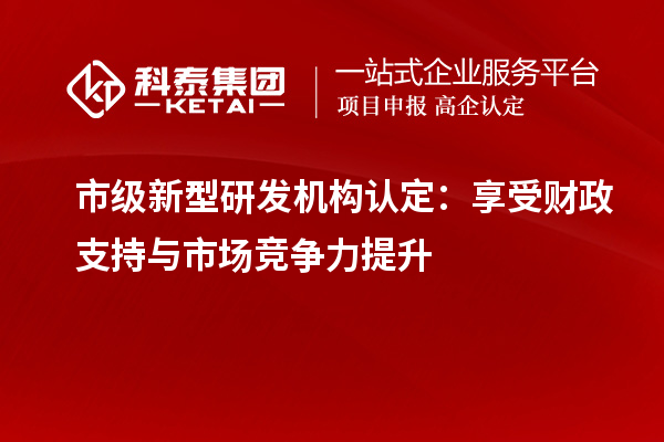 市級(jí)新型研發(fā)機(jī)構(gòu)認(rèn)定：享受財(cái)政支持與市場(chǎng)競(jìng)爭(zhēng)力提升