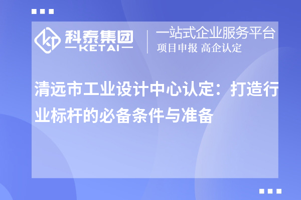 清遠(yuǎn)市工業(yè)設(shè)計(jì)中心認(rèn)定：打造行業(yè)標(biāo)桿的必備條件與準(zhǔn)備