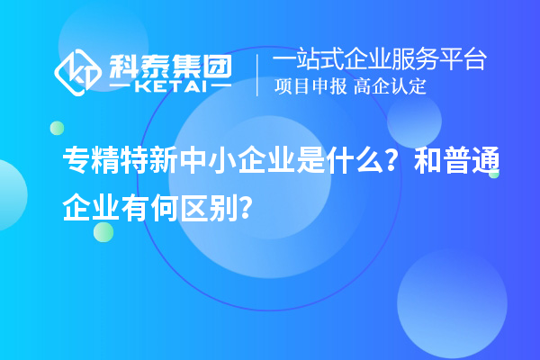 專精特新中小企業(yè)是什么？和普通企業(yè)有何區(qū)別？