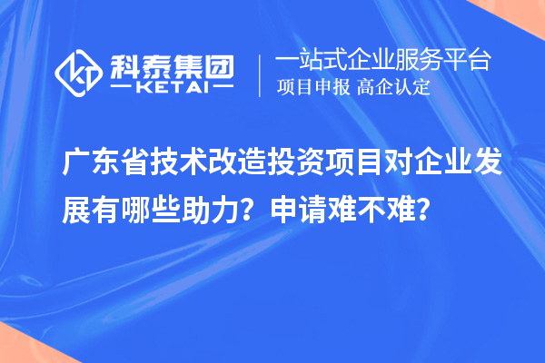廣東省技術(shù)改造投資項目對企業(yè)發(fā)展有哪些助力？申請難不難？