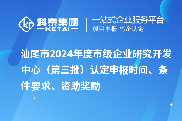汕尾市2024年度市級企業(yè)研究開發(fā)中心（第三批）認定申報時間、條件要求、資助獎勵