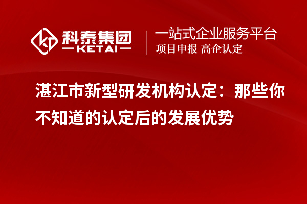 湛江市新型研發(fā)機(jī)構(gòu)認(rèn)定：那些你不知道的認(rèn)定后的發(fā)展優(yōu)勢(shì)