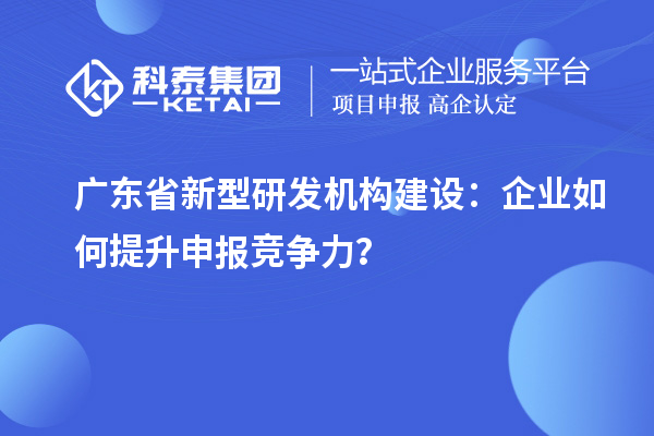 廣東省新型研發(fā)機(jī)構(gòu)建設(shè)：企業(yè)如何提升申報(bào)競(jìng)爭(zhēng)力？