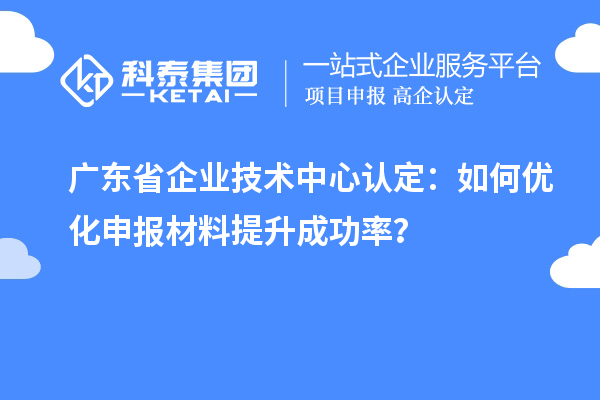 廣東省企業(yè)技術(shù)中心認(rèn)定：如何優(yōu)化申報材料提升成功率？