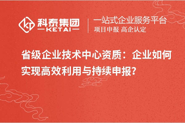 省級企業(yè)技術(shù)中心資質(zhì)：企業(yè)如何實現(xiàn)高效利用與持續(xù)申報？
