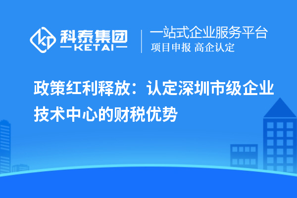 政策紅利釋放：認(rèn)定深圳市級企業(yè)技術(shù)中心的財稅優(yōu)勢