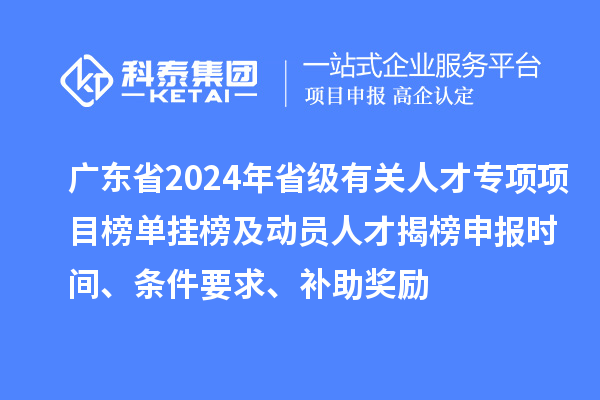 廣東省2024年省級有關人才專項項目榜單掛榜及動員人才揭榜申報時間、條件要求、補助獎勵