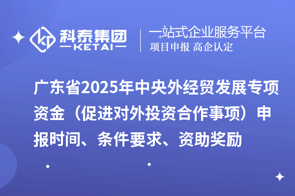 廣東省2025年中央外經(jīng)貿(mào)發(fā)展專項資金（促進對外投資合作事項）申報時間、條件要求、資助獎勵