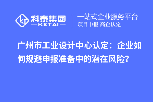 廣州市工業(yè)設(shè)計(jì)中心認(rèn)定：企業(yè)如何規(guī)避申報(bào)準(zhǔn)備中的潛在風(fēng)險(xiǎn)？