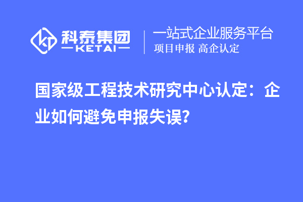 國家級工程技術(shù)研究中心認(rèn)定：企業(yè)如何避免申報失誤？