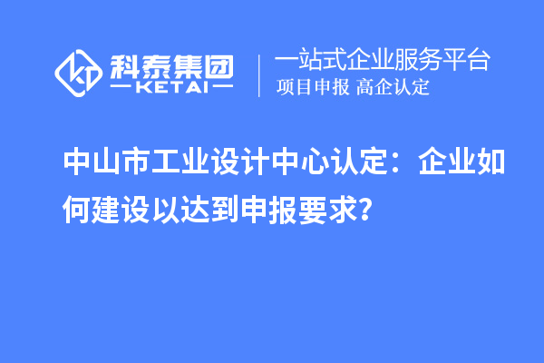 中山市工業(yè)設(shè)計(jì)中心認(rèn)定：企業(yè)如何建設(shè)以達(dá)到申報(bào)要求？