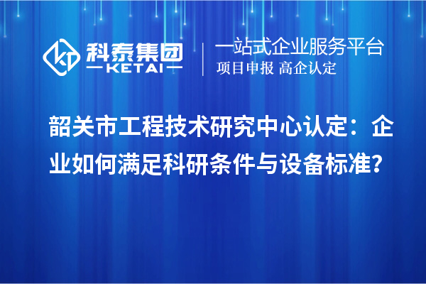 韶關(guān)市工程技術(shù)研究中心認(rèn)定：企業(yè)如何滿足科研條件與設(shè)備標(biāo)準(zhǔn)？