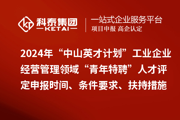 2024年“中山英才計(jì)劃”工業(yè)企業(yè)經(jīng)營(yíng)管理領(lǐng)域“青年特聘”人才評(píng)定申報(bào)時(shí)間、條件要求、扶持措施