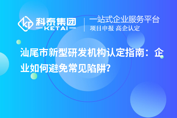 汕尾市新型研發(fā)機(jī)構(gòu)認(rèn)定指南：企業(yè)如何避免常見陷阱？