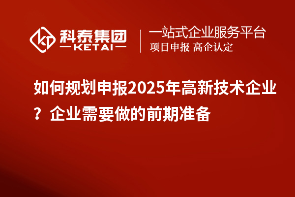 如何規(guī)劃申報2025年高新技術(shù)企業(yè)？企業(yè)需要做的前期準(zhǔn)備